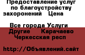 Предоставление услуг по благоустройству захоронений › Цена ­ 100 - Все города Услуги » Другие   . Карачаево-Черкесская респ.